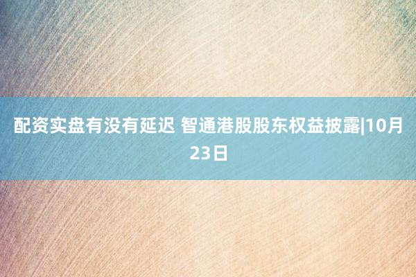 配资实盘有没有延迟 智通港股股东权益披露|10月23日