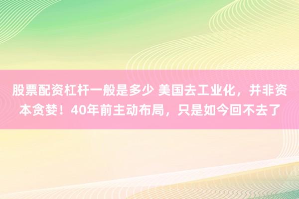 股票配资杠杆一般是多少 美国去工业化，并非资本贪婪！40年前主动布局，只是如今回不去了