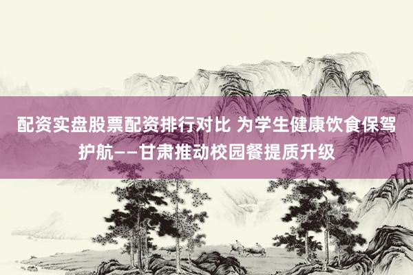 配资实盘股票配资排行对比 为学生健康饮食保驾护航——甘肃推动校园餐提质升级