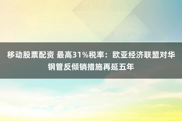 移动股票配资 最高31%税率：欧亚经济联盟对华钢管反倾销措施再延五年