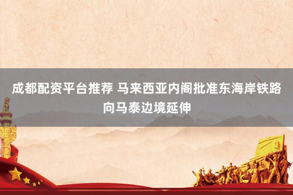 成都配资平台推荐 马来西亚内阁批准东海岸铁路向马泰边境延伸