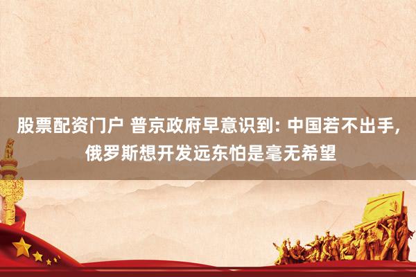 股票配资门户 普京政府早意识到: 中国若不出手, 俄罗斯想开发远东怕是毫无希望