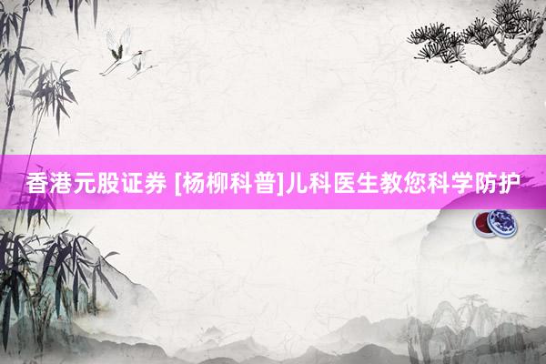 香港元股证券 [杨柳科普]儿科医生教您科学防护