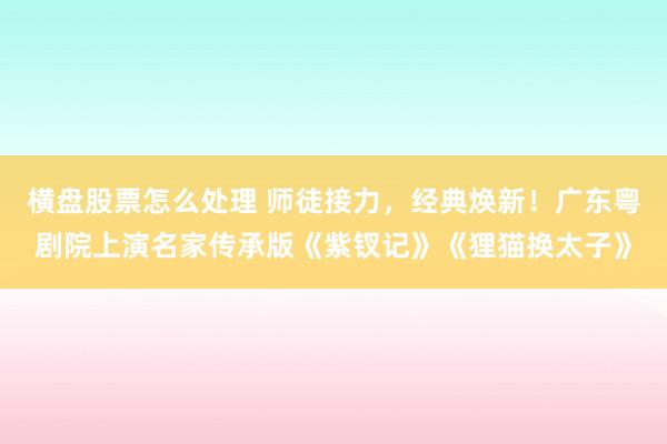 横盘股票怎么处理 师徒接力，经典焕新！广东粤剧院上演名家传承版《紫钗记》《狸猫换太子》