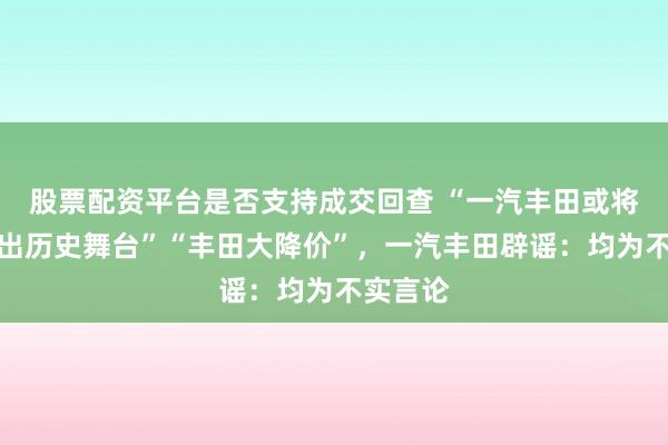 股票配资平台是否支持成交回查 “一汽丰田或将彻底退出历史舞台”“丰田大降价”，一汽丰田辟谣：均为不实言论