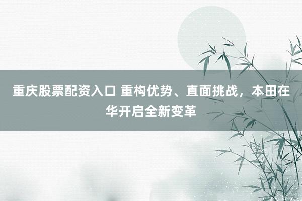 重庆股票配资入口 重构优势、直面挑战,本田在华开启全新变革