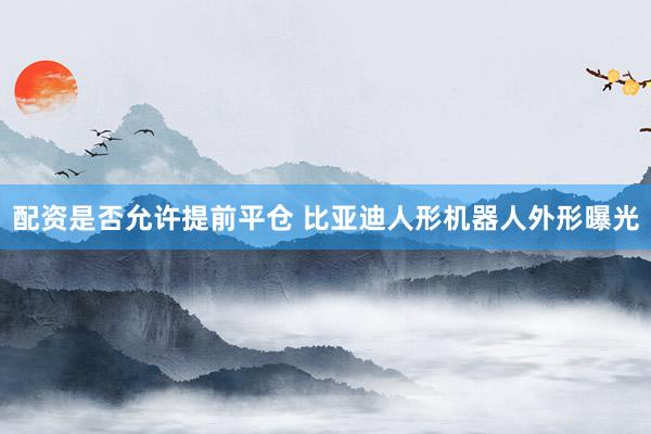 配资是否允许提前平仓 比亚迪人形机器人外形曝光