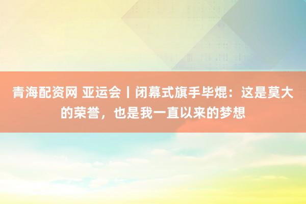 青海配资网 亚运会丨闭幕式旗手毕焜：这是莫大的荣誉，也是我一直以来的梦想