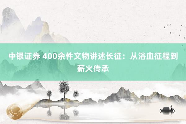 中银证券 400余件文物讲述长征：从浴血征程到薪火传承